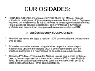 CURIOSIDADES:
* COCA COLA BRASIL inaugurou em 2010 Fábrica em Maceió, primeira
unidade de produção ecológica de refrigerantes na América Latina. O projeto
requereu um investimento de R$ 90 milhões na construção e aparelhamento.
Foram aplicados conceitos ecológicos, como ventilação e iluminação
artificiais, que economizam energia e reduzem as emissões de CO2.
INTENÇÕES DA COCA COLA PARA 2020:
* Permitirá ser neutra em água e reciclar 100% das embalagens utilizadas em
uma década;
* Troca das lâmpadas internas das geladeiras de pontos de venda por
modelos que utilizam a tecnologia LED, o que proporcionará 50% de
eficiência energética e a minimização na geração de resíduos sólidos.
* Segundo PNUMA – Programa das Nações Unidas para o meio ambiente:
Hoje, a demanda por recursos naturais excede em 35% a capacidade da
Terra. Se a escalada dessa demanda continuar no ritmo atual, em 2030
serão necessárias duas Terras para satisfazê-la.
 