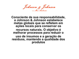 Johnson & Johnson
e o Meio Ambiente
Consciente de sua responsabilidade,
a Johnson & Johnson estabelece
metas globais que se refletem em
ações locais para conservar os
recursos naturais. O objetivo é
melhorar processos para reduzir o
uso de insumos e a geração de
resíduos, mantendo a qualidade dos
produtos
 