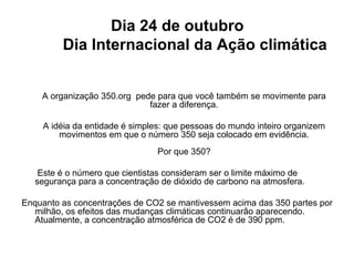 Dia 24 de outubro
Dia Internacional da Ação climática
A organização 350.org pede para que você também se movimente para
fazer a diferença.
A idéia da entidade é simples: que pessoas do mundo inteiro organizem
movimentos em que o número 350 seja colocado em evidência.
Por que 350?
Este é o número que cientistas consideram ser o limite máximo de
segurança para a concentração de dióxido de carbono na atmosfera.
Enquanto as concentrações de CO2 se mantivessem acima das 350 partes por
milhão, os efeitos das mudanças climáticas continuarão aparecendo.
Atualmente, a concentração atmosférica de CO2 é de 390 ppm.
 
