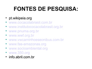 FONTES DE PESQUISA:
• pt.wikipeia.org
• www.cocacolabrasil.com.br
• www.institutococacolabrasil.org.br
• www.pnuma.org.br
• www.wwf.org.br
• www.vwcaminhoeseonibus.com.br
• www.fas-amazonas.org
• www.socioambiental.org
• www.350.org
• info.abril.com.br
 