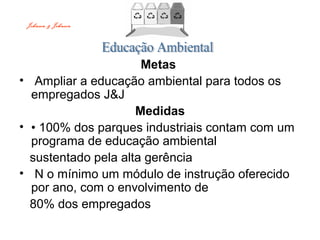 Metas
• Ampliar a educação ambiental para todos os
empregados J&J
Medidas
• • 100% dos parques industriais contam com um
programa de educação ambiental
sustentado pela alta gerência
• N o mínimo um módulo de instrução oferecido
por ano, com o envolvimento de
80% dos empregados
Johnson & Johnson
 
