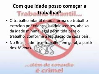 Com que Idade posso começar a trabalhar?O trabalho infantil é toda forma de trabalho exercido por crianças e adolescentes, abaixo da idade mínima legal permitida para o trabalho, conforme a legislação de cada país.No Brasil, admite o trabalho, em geral, a partir dos 16 anos.