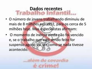 Dados recentesO número de jovens trabalhando diminuiu de mais de 8 milhões em 1992, para os cerca de 5 milhões hoje. Mas especialistas afirmam:O momento de inércia ainda não foi vencido e, se o trabalho que está sendo feito for suspenso agora, vai ser como se nada tivesse acontecido.