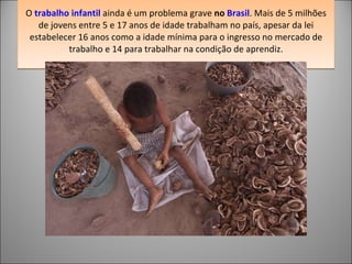 O  trabalho infantil  ainda é um problema grave  no  Brasil . Mais de 5 milhões de jovens entre 5 e 17 anos de idade trabalham no país, apesar da lei estabelecer 16 anos como a idade mínima para o ingresso no mercado de trabalho e 14 para trabalhar na condição de aprendiz. 