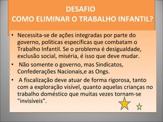 DESAFIO     COMO ELIMINAR O TRABALHO INFANTIL? Necessita-se de ações integradas por parte do governo, políticas específicas que combatam o Trabalho Infantil. Se o problema é desigualdade, exclusão social, miséria, é isso que deve mudar. Não somente o governo, mas Sindicatos, Confederações Nacionais,e as Ongs. A fiscalização deve atuar de forma rigorosa, tanto com a exploração visível, quanto aquelas crianças no trabalho doméstico que muitas vezes tornam-se "invisíveis". 