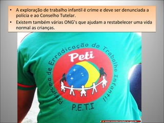 A exploração de trabalho infantil é crime e deve ser denunciada a polícia e ao Conselho Tutelar.  Existem também várias ONG’s que ajudam a restabelecer uma vida normal as crianças. 