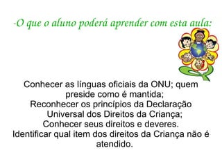 - O que o aluno poderá aprender com esta aula: Conhecer as línguas oficiais da ONU; quem preside como é mantida; Reconhecer os princípios da Declaração Universal dos Direitos da Criança; Conhecer seus direitos e deveres. Identificar qual item dos direitos da Criança não é atendido. 