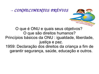 - - CONHECIMENTOS PRÉVIOS  O que é ONU e quais seus objetivos?  O que são direitos humanos? Princípios básicos da ONU : igualdade, liberdade, justiça e paz. 1959: Declaração dos direitos da criança a fim de garantir segurança, saúde, educação e outros. 