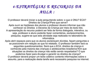 4- ESTRATÉGIAS E RECURSOS DA AULA : O professor deverá iniciar a aula perguntando sobre: o que é ONU? ECA? Direitos da Criança?Para que serve?  Após ouvir as hipóteses dos alunos o professor devera informar que irão conhecer os Direitos  e Deveres da Criança por meio do texto lido.  A apresentação do recurso poderá ser feita de forma dialogada, interativa, ou seja, professor e aluno poderão fazer comentários, esclarecimentos, pesquisa, sugere-se que esta atividade seja realizada no laboratório de informática. Após abrir espaços para que os alunos esclareçam dúvidas, façam perguntas e se posicionem em relação ao que foi relatado. O professor também fará os seguintes questionamentos: Será que o ECA, direitos da criança é conhecido pela maioria das crianças e adolescentes brasileiros?Em que situações os direitos da criança não estão sendo respeitados? O que podemos fazer para divulgar e garantir os direitos da criança?  O professor deverá propor um texto coletivo contento informações sobre o assunto, para a realização desta tarefa será necessário pesquisa na internet. 