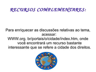 RECURSOS COMPLEMENTARES: Para enriquecer as discussões relativas ao tema, acessar:  WWW.org. br/portais/o/cidade/índex.htm, onde você encontrará um recurso bastante interessante que se refere a cidade dos direitos. 