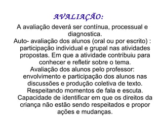 AVALIAÇÃO: A avaliação deverá ser contínua, processual e diagnostica. Auto- avaliação dos alunos (oral ou por escrito) : participação individual e grupal nas atividades propostas. Em que a atividade contribuiu para conhecer e refletir sobre o tema. Avaliação dos alunos pelo professor: envolvimento e participação dos alunos nas discussões e produção coletiva de texto. Respeitando momentos de fala e escuta. Capacidade de identificar em que os direitos da criança não estão sendo respeitados e propor ações e mudanças. 