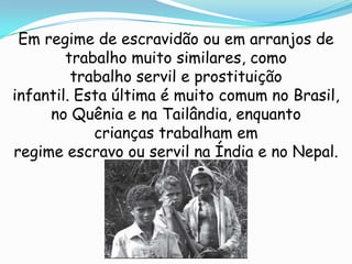 Em regime de escravidão ou em arranjos de
        trabalho muito similares, como
         trabalho servil e prostituição
infantil. Esta última é muito comum no Brasil,
     no Quênia e na Tailândia, enquanto
            crianças trabalham em
regime escravo ou servil na Índia e no Nepal.
 