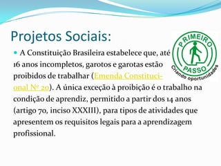 Projetos Sociais:
 A Constituição Brasileira estabelece que, até
16 anos incompletos, garotos e garotas estão
proibidos de trabalhar (Emenda Constituci-
onal Nº 20). A única exceção à proibição é o trabalho na
condição de aprendiz, permitido a partir dos 14 anos
(artigo 7o, inciso XXXIII), para tipos de atividades que
apresentem os requisitos legais para a aprendizagem
profissional.
 