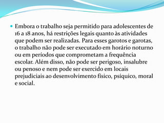  Embora o trabalho seja permitido para adolescentes de
 16 a 18 anos, há restrições legais quanto às atividades
 que podem ser realizadas. Para esses garotos e garotas,
 o trabalho não pode ser executado em horário noturno
 ou em períodos que comprometam a frequência
 escolar. Além disso, não pode ser perigoso, insalubre
 ou penoso e nem pode ser exercido em locais
 prejudiciais ao desenvolvimento físico, psíquico, moral
 e social.
 