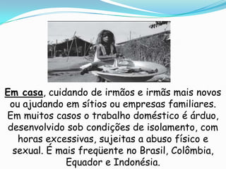 Em casa, cuidando de irmãos e irmãs mais novos
 ou ajudando em sítios ou empresas familiares.
Em muitos casos o trabalho doméstico é árduo,
 desenvolvido sob condições de isolamento, com
   horas excessivas, sujeitas a abuso físico e
  sexual. É mais freqüente no Brasil, Colômbia,
              Equador e Indonésia.
 