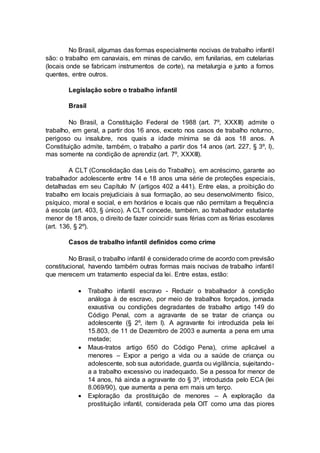 No Brasil, algumas das formas especialmente nocivas de trabalho infantil
são: o trabalho em canaviais, em minas de carvão, em funilarias, em cutelarias
(locais onde se fabricam instrumentos de corte), na metalurgia e junto a fornos
quentes, entre outros.
Legislação sobre o trabalho infantil
Brasil
No Brasil, a Constituição Federal de 1988 (art. 7º, XXXIII) admite o
trabalho, em geral, a partir dos 16 anos, exceto nos casos de trabalho noturno,
perigoso ou insalubre, nos quais a idade mínima se dá aos 18 anos. A
Constituição admite, também, o trabalho a partir dos 14 anos (art. 227, § 3º, I),
mas somente na condição de aprendiz (art. 7º, XXXIII).
A CLT (Consolidação das Leis do Trabalho), em acréscimo, garante ao
trabalhador adolescente entre 14 e 18 anos uma série de proteções especiais,
detalhadas em seu Capítulo IV (artigos 402 a 441). Entre elas, a proibição do
trabalho em locais prejudiciais à sua formação, ao seu desenvolvimento físico,
psíquico, moral e social, e em horários e locais que não permitam a frequência
à escola (art. 403, § único). A CLT concede, também, ao trabalhador estudante
menor de 18 anos, o direito de fazer coincidir suas férias com as férias escolares
(art. 136, § 2º).
Casos de trabalho infantil definidos como crime
No Brasil, o trabalho infantil é considerado crime de acordo com previsão
constitucional, havendo também outras formas mais nocivas de trabalho infantil
que merecem um tratamento especial da lei. Entre estas, estão:
 Trabalho infantil escravo - Reduzir o trabalhador à condição
análoga à de escravo, por meio de trabalhos forçados, jornada
exaustiva ou condições degradantes de trabalho artigo 149 do
Código Penal, com a agravante de se tratar de criança ou
adolescente (§ 2º, item I). A agravante foi introduzida pela lei
15.803, de 11 de Dezembro de 2003 e aumenta a pena em uma
metade;
 Maus-tratos artigo 650 do Código Pena), crime aplicável a
menores – Expor a perigo a vida ou a saúde de criança ou
adolescente, sob sua autoridade, guarda ou vigilância, sujeitando-
a a trabalho excessivo ou inadequado. Se a pessoa for menor de
14 anos, há ainda a agravante do § 3º, introduzida pelo ECA (lei
8.069/90), que aumenta a pena em mais um terço.
 Exploração da prostituição de menores – A exploração da
prostituição infantil, considerada pela OIT como uma das piores
 