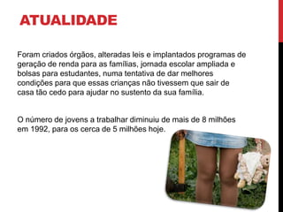 ATUALIDADE 
Foram criados órgãos, alteradas leis e implantados programas de 
geração de renda para as famílias, jornada escolar ampliada e 
bolsas para estudantes, numa tentativa de dar melhores 
condições para que essas crianças não tivessem que sair de 
casa tão cedo para ajudar no sustento da sua família. 
O número de jovens a trabalhar diminuiu de mais de 8 milhões 
em 1992, para os cerca de 5 milhões hoje. 
 