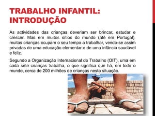 TRABALHO INFANTIL: 
INTRODUÇÃO 
As actividades das crianças deveriam ser brincar, estudar e 
crescer. Mas em muitos sítios do mundo (até em Portugal), 
muitas crianças ocupam o seu tempo a trabalhar, vendo-se assim 
privadas de uma educação elementar e de uma infância saudável 
e feliz. 
Segundo a Organização Internacional do Trabalho (OIT), uma em 
cada sete crianças trabalha, o que significa que há, em todo o 
mundo, cerca de 200 milhões de crianças nesta situação. 
 