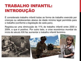 TRABALHO INFANTIL: 
INTRODUÇÃO 
É considerado trabalho infantil todas as forma de trabalho exercido por 
crianças ou adolescentes abaixo da idade mínima legal permitida para 
o trabalho (conforme a legislação de cada país). 
Registou-se uma diminuição de 11% de trabalho infantil entre 2000 e 
2004, o que é positivo. Por outro lado, a crise económica mundial do 
início do século XXI fez aumentar o trabalho infantil feminino. 
 