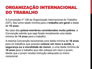 ORGANIZAÇÃO INTERNACIONAL 
DO TRABALHO 
A Convenção nº 138 da Organização Internacional do Trabalho 
(OIT), fixa como idade mínima para o trabalho em geral a idade 
de 16 anos. 
No caso dos países-membros considerados muito pobres, a 
Convenção admite que seja fixada inicialmente uma idade 
mínima de 14 anos para o trabalho. 
A mesma Convenção recomenda uma idade mínima de 18 anos 
para os trabalhos que possam colocar em risco a saúde, a 
segurança ou a moralidade do menor, e uma idade mínima de 
16 anos para o trabalho que não coloque em risco o jovem, 
desde que o jovem receba instrução adequada ou treino 
vocacional. 
 