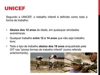 UNICEF 
Segundo a UNICEF, o trabalho infantil é definido como toda a 
forma de trabalho: 
• Abaixo dos 12 anos de idade, em quaisquer atividades 
económicas; 
• Qualquer trabalho entre 12 e 14 anos que não seja trabalho 
leve; 
• Todo o tipo de trabalho abaixo dos 18 anos enquadrado pela 
OIT nas "piores formas de trabalho infantil“ (como referido 
anteriormente). 
 