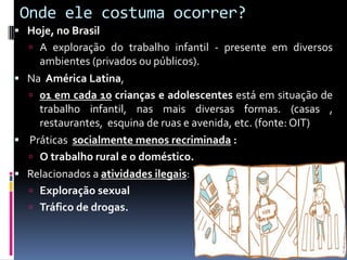 Onde ele costuma ocorrer?
 Hoje, no Brasil
 A exploração do trabalho infantil - presente em diversos
ambientes (privados ou públicos).
 Na América Latina,
 01 em cada 10 crianças e adolescentes está em situação de
trabalho infantil, nas mais diversas formas. (casas ,
restaurantes, esquina de ruas e avenida, etc. (fonte: OIT)
 Práticas socialmente menos recriminada :
 O trabalho rural e o doméstico.
 Relacionados a atividades ilegais:
 Exploração sexual
 Tráfico de drogas.
 
