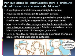 Por que ainda há autorizações para o trabalho
de adolescentes com menos de 16 anos?
 A legislação nacional deixar essa proibição bem clara,
 Alguns juízes da infância ainda autorizam a prática
 Argumento de que o adolescente que trabalha pode ajudar a
família a ter condições de garantir seu próprio sustento.
 Mas, se a família não consegue atender às necessidades de
suas crianças e adolescentes - Estado e sociedade devem
intervir para que esses direitos sejam garantidos.
 Ou seja, não deve ser responsabilidade da própria criança ou
adolescente trabalhar para se sustentar.
 
