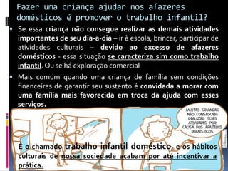 Fazer uma criança ajudar nos afazeres
domésticos é promover o trabalho infantil?
 Se essa criança não consegue realizar as demais atividades
importantes de seu dia-a-dia – ir à escola, brincar, participar de
atividades culturais – devido ao excesso de afazeres
domésticos - essa situação se caracteriza sim como trabalho
infantil. Ou se há exploração comercial
 Mais comum quando uma criança de família sem condições
financeiras de garantir seu sustento é convidada a morar com
uma família mais favorecida em troca da ajuda com esses
serviços.
É o chamado trabalho infantil doméstico, e os hábitos
culturais de nossa sociedade acabam por até incentivar a
prática.
 