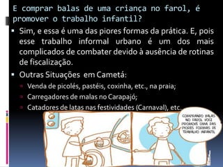 E comprar balas de uma criança no farol, é
promover o trabalho infantil?
 Sim, e essa é uma das piores formas da prática. E, pois
esse trabalho informal urbano é um dos mais
complicados de combater devido à ausência de rotinas
de fiscalização.
 Outras Situações em Cametá:
 Venda de picolés, pastéis, coxinha, etc., na praia;
 Carregadores de malas no Carapajó;
 Catadores de latas nas festividades (Carnaval), etc.
 