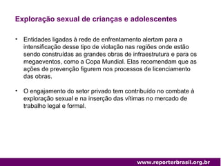 Exploração sexual de crianças e adolescentes
• Entidades ligadas à rede de enfrentamento alertam para a
intensificação desse tipo de violação nas regiões onde estão
sendo construídas as grandes obras de infraestrutura e para os
megaeventos, como a Copa Mundial. Elas recomendam que as
ações de prevenção figurem nos processos de licenciamento
das obras.
• O engajamento do setor privado tem contribuído no combate à
exploração sexual e na inserção das vítimas no mercado de
trabalho legal e formal.
www.reporterbrasil.org.br
 
