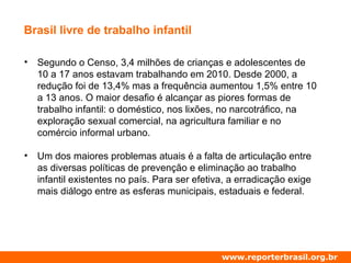 Brasil livre de trabalho infantil
• Segundo o Censo, 3,4 milhões de crianças e adolescentes de
10 a 17 anos estavam trabalhando em 2010. Desde 2000, a
redução foi de 13,4% mas a frequência aumentou 1,5% entre 10
a 13 anos. O maior desafio é alcançar as piores formas de
trabalho infantil: o doméstico, nos lixões, no narcotráfico, na
exploração sexual comercial, na agricultura familiar e no
comércio informal urbano.
• Um dos maiores problemas atuais é a falta de articulação entre
as diversas políticas de prevenção e eliminação ao trabalho
infantil existentes no país. Para ser efetiva, a erradicação exige
mais diálogo entre as esferas municipais, estaduais e federal.
www.reporterbrasil.org.br
 