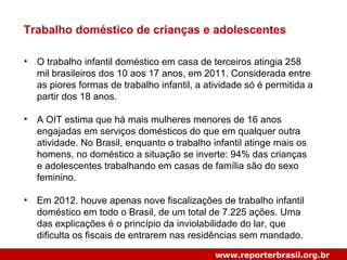 Trabalho doméstico de crianças e adolescentes
• O trabalho infantil doméstico em casa de terceiros atingia 258
mil brasileiros dos 10 aos 17 anos, em 2011. Considerada entre
as piores formas de trabalho infantil, a atividade só é permitida a
partir dos 18 anos.
• A OIT estima que há mais mulheres menores de 16 anos
engajadas em serviços domésticos do que em qualquer outra
atividade. No Brasil, enquanto o trabalho infantil atinge mais os
homens, no doméstico a situação se inverte: 94% das crianças
e adolescentes trabalhando em casas de família são do sexo
feminino.
• Em 2012. houve apenas nove fiscalizações de trabalho infantil
doméstico em todo o Brasil, de um total de 7.225 ações. Uma
das explicações é o princípio da inviolabilidade do lar, que
dificulta os fiscais de entrarem nas residências sem mandado.
www.reporterbrasil.org.br
 