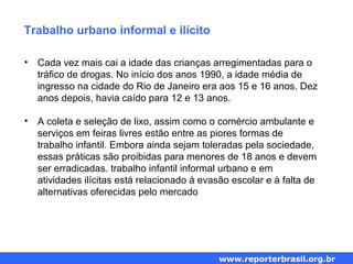 Trabalho urbano informal e ilícito
• Cada vez mais cai a idade das crianças arregimentadas para o
tráfico de drogas. No início dos anos 1990, a idade média de
ingresso na cidade do Rio de Janeiro era aos 15 e 16 anos. Dez
anos depois, havia caído para 12 e 13 anos.
• A coleta e seleção de lixo, assim como o comércio ambulante e
serviços em feiras livres estão entre as piores formas de
trabalho infantil. Embora ainda sejam toleradas pela sociedade,
essas práticas são proibidas para menores de 18 anos e devem
ser erradicadas. trabalho infantil informal urbano e em
atividades ilícitas está relacionado à evasão escolar e à falta de
alternativas oferecidas pelo mercado
www.reporterbrasil.org.br
 
