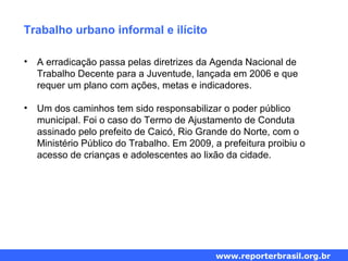 Trabalho urbano informal e ilícito
• A erradicação passa pelas diretrizes da Agenda Nacional de
Trabalho Decente para a Juventude, lançada em 2006 e que
requer um plano com ações, metas e indicadores.
• Um dos caminhos tem sido responsabilizar o poder público
municipal. Foi o caso do Termo de Ajustamento de Conduta
assinado pelo prefeito de Caicó, Rio Grande do Norte, com o
Ministério Público do Trabalho. Em 2009, a prefeitura proibiu o
acesso de crianças e adolescentes ao lixão da cidade.
www.reporterbrasil.org.br
 