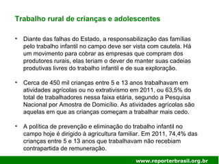 Trabalho rural de crianças e adolescentes
• Diante das falhas do Estado, a responsabilização das famílias
pelo trabalho infantil no campo deve ser vista com cautela. Há
um movimento para cobrar as empresas que compram dos
produtores rurais, elas teriam o dever de manter suas cadeias
produtivas livres do trabalho infantil e de sua exploração.
• Cerca de 450 mil crianças entre 5 e 13 anos trabalhavam em
atividades agrícolas ou no extrativismo em 2011, ou 63,5% do
total de trabalhadores nessa faixa etária, segundo a Pesquisa
Nacional por Amostra de Domicílio. As atividades agrícolas são
aquelas em que as crianças começam a trabalhar mais cedo.
• A política de prevenção e eliminação do trabalho infantil no
campo hoje é dirigido à agricultura familiar. Em 2011, 74,4% das
crianças entre 5 e 13 anos que trabalhavam não recebiam
contrapartida de remuneração.
www.reporterbrasil.org.br
 