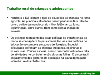Trabalho rural de crianças e adolescentes
• Nordeste e Sul lideram a taxa de ocupação de crianças no ramo
agrícola. As principais atividades desempenhadas têm relação
com o cultivo da mandioca, do milho, feijão, arroz, fumo,
leguminosas, entre outras. Bem como com a criação de
animais.
• Os avanços representados pelas políticas de transferência de
renda se contrapõem às persistentes lacunas nas políticas de
educação no campo e em zonas de florestas. Especial
dificuldade enfrentam as crianças indígenas, ribeirinhas e
extrativistas. Poucas escolas, ensino descontextualizado e falta
de atividades no contraturno são algumas falhas. O ainda frágil
engajamento dos gestores da educação na pauta do trabalho
infantil é um dos obstáculos.
www.reporterbrasil.org.br
 
