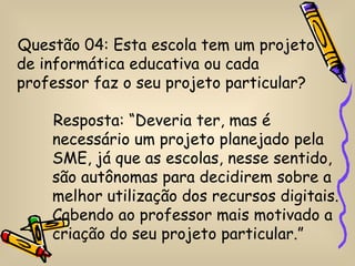 Questão 04: Esta escola tem um projeto
de informática educativa ou cada
professor faz o seu projeto particular?

    Resposta: “Deveria ter, mas é
    necessário um projeto planejado pela
    SME, já que as escolas, nesse sentido,
    são autônomas para decidirem sobre a
    melhor utilização dos recursos digitais.
    Cabendo ao professor mais motivado a
    criação do seu projeto particular.”
 