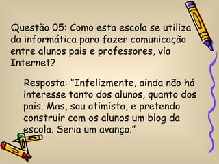 Questão 05: Como esta escola se utiliza
da informática para fazer comunicação
entre alunos pais e professores, via
Internet?

  Resposta: “Infelizmente, ainda não há
  interesse tanto dos alunos, quanto dos
  pais. Mas, sou otimista, e pretendo
  construir com os alunos um blog da
  escola. Seria um avanço.”
 