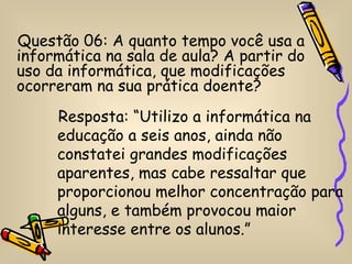 Questão 06: A quanto tempo você usa a
informática na sala de aula? A partir do
uso da informática, que modificações
ocorreram na sua prática doente?
     Resposta: “Utilizo a informática na
     educação a seis anos, ainda não
     constatei grandes modificações
     aparentes, mas cabe ressaltar que
     proporcionou melhor concentração para
     alguns, e também provocou maior
     interesse entre os alunos.”
 