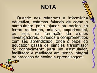 NOTA
   Quando nos referimos a informática
educativa, estamos falando de como o
computador pode ajudar no ensino de
forma autônoma, criativa, experimental,
ou seja, na formação de alunos
investigadores, curiosos e comprometidos
com seu aprendizado, onde o papel do
educador passa de simples transmissor
do conhecimento para um estimulador,
facilitador e mediador em tempo integral
no processo de ensino e aprendizagem.
 