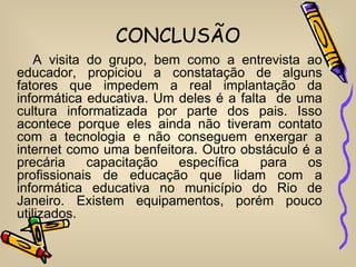 CONCLUSÃO
    A visita do grupo, bem como a entrevista ao
educador, propiciou a constatação de alguns
fatores que impedem a real implantação da
informática educativa. Um deles é a falta de uma
cultura informatizada por parte dos pais. Isso
acontece porque eles ainda não tiveram contato
com a tecnologia e não conseguem enxergar a
internet como uma benfeitora. Outro obstáculo é a
precária     capacitação  específica    para   os
profissionais de educação que lidam com a
informática educativa no município do Rio de
Janeiro. Existem equipamentos, porém pouco
utilizados.
 
