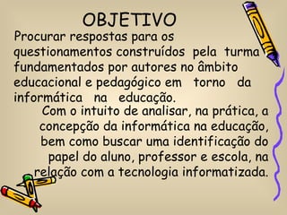 OBJETIVO
Procurar respostas para os
questionamentos construídos pela turma
fundamentados por autores no âmbito
educacional e pedagógico em torno da
informática na educação.
     Com o intuito de analisar, na prática, a
     concepção da informática na educação,
     bem como buscar uma identificação do
      papel do aluno, professor e escola, na
    relação com a tecnologia informatizada.
 