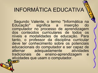 INFORMÁTICA EDUCATIVA

  Segundo Valente, o termo "Informática na
Educação"     significa a   inserção     do
computador no processo de aprendizagem
dos conteúdos curriculares de todos os
níveis e modalidades de educação. Para
tanto, o professor da disciplina curricular
deve ter conhecimento sobre os potenciais
educacionais do computador e ser capaz de
alternar     adequadamente       atividades
tradicionais de ensino-aprendizagem e
atividades que usam o computador.
 