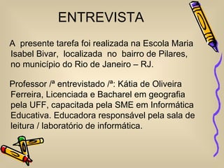 ENTREVISTA
A presente tarefa foi realizada na Escola Maria
Isabel Bivar, localizada no bairro de Pilares,
no município do Rio de Janeiro – RJ.

Professor /ª entrevistado /ª: Kátia de Oliveira
Ferreira, Licenciada e Bacharel em geografia
pela UFF, capacitada pela SME em Informática
Educativa. Educadora responsável pela sala de
leitura / laboratório de informática.
 