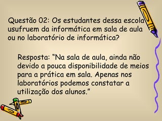 Questão 02: Os estudantes dessa escola
usufruem da informática em sala de aula
ou no laboratório de informática?

  Resposta: “Na sala de aula, ainda não
  devido a pouca disponibilidade de meios
  para a prática em sala. Apenas nos
  laboratórios podemos constatar a
  utilização dos alunos.”
 