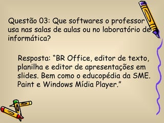 Questão 03: Que softwares o professor
usa nas salas de aulas ou no laboratório de
informática?

  Resposta: “BR Office, editor de texto,
  planilha e editor de apresentações em
  slides. Bem como o educopédia da SME.
  Paint e Windows Mídia Player.”
 