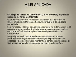 A LEI APLICADA
• O Código de Defesa do Consumidor (Lei nº 8.078/90) é aplicável
nas compras feitas via Internet?
• Quando consumidor e fornecedor estiverem estabelecidos no
Brasil, o Código de Defesa do Consumidor (CDC) é de aplicação
obrigatória.
• Se o fornecedor estiver estabelecido somente no exterior, sem filial
ou representante no Brasil, alertamos que o consumidor poderá
encontrar dificuldade de aplicação do Código de Defesa do
Consumidor.
• De qualquer modo, recomendamos ao consumidor adquirir
produtos ou serviços de fornecedores que disponibilizem seu
endereço físico na Internet e mantenham canal de comunicação de
fácil acesso para esclarecimento de dúvidas e reclamações.
 