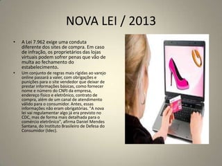 NOVA LEI / 2013
• A Lei 7.962 exige uma conduta
diferente dos sites de compra. Em caso
de infração, os proprietários das lojas
virtuais podem sofrer penas que vão de
multa ao fechamento do
estabelecimento.
• Um conjunto de regras mais rígidas ao varejo
online passará a valer, com obrigações e
punições para o site vendedor que deixar de
prestar informações básicas, como fornecer
nome e número do CNPJ da empresa,
endereço físico e eletrônico, contrato de
compra, além de um canal de atendimento
válido para o consumidor. Antes, essas
informações não eram obrigatórias. "A nova
lei vai regulamentar algo já era previsto no
CDC, mas de forma mais detalhada para o
comércio eletrônico", afirma Daniel Mendes
Santana, do Instituto Brasileiro de Defesa do
Consumidor (Idec).
 