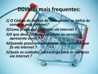 Dúvidas mais frequentes:
1) O Código de Defesa do Consumidor se aplica às
compras pela Internet?
2)Como provo que contratei via Internet ?
3)O que devo fazer se o produto ou serviço
apresenta vícios ?
4)Quando posso me arrepender das compras que
fiz via Internet ?
5)Quais os cuidados necessários para as compras
via Internet ?
 