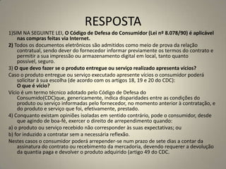 RESPOSTA
1)SIM NA SEGUINTE LEI, O Código de Defesa do Consumidor (Lei nº 8.078/90) é aplicável
nas compras feitas via Internet.
2) Todos os documentos eletrônicos são admitidos como meio de prova da relação
contratual, sendo dever do fornecedor informar previamente os termos do contrato e
permitir a sua impressão ou armazenamento digital em local, tanto quanto
possível, seguro.
3) O que devo fazer se o produto entregue ou serviço realizado apresenta vícios?
Caso o produto entregue ou serviço executado apresente vícios o consumidor poderá
solicitar à sua escolha (de acordo com os artigos 18, 19 e 20 do CDC):
O que é vício?
Vício é um termo técnico adotado pelo Código de Defesa do
Consumido(CDC)que, genericamente, indica disparidades entre as condições do
produto ou serviço informadas pelo fornecedor, no momento anterior à contratação, e
do produto e serviço que foi, efetivamente, prestado.
4) Conquanto existam opiniões isoladas em sentido contrário, pode o consumidor, desde
que agindo de boa-fé, exercer o direito de arrependimento quando:
a) o produto ou serviço recebido não corresponder às suas expectativas; ou
b) for induzido a contratar sem a necessária reflexão.
Nestes casos o consumidor poderá arrepender-se num prazo de sete dias a contar da
assinatura do contrato ou recebimento da mercadoria, devendo requerer a devolução
da quantia paga e devolver o produto adquirido (artigo 49 do CDC.
 